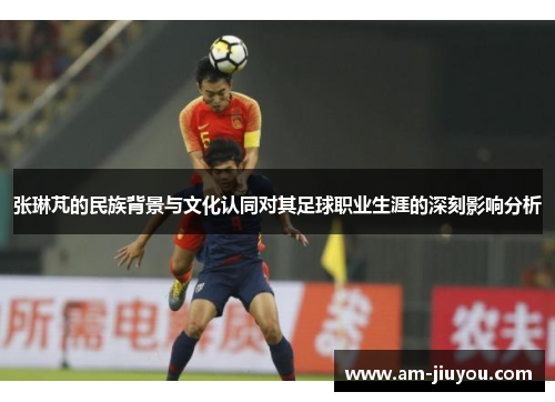 张琳芃的民族背景与文化认同对其足球职业生涯的深刻影响分析