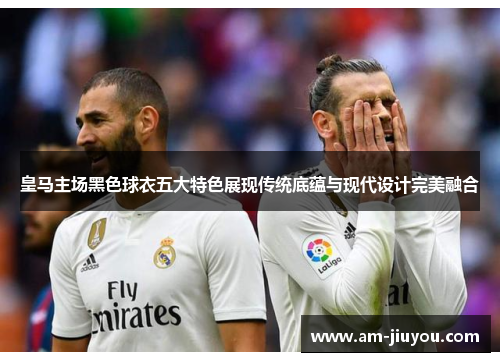 皇马主场黑色球衣五大特色展现传统底蕴与现代设计完美融合