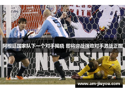阿根廷国家队下一个对手揭晓 即将迎战强劲对手激战正酣