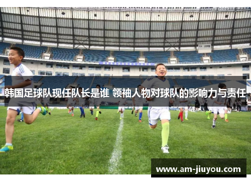 韩国足球队现任队长是谁 领袖人物对球队的影响力与责任