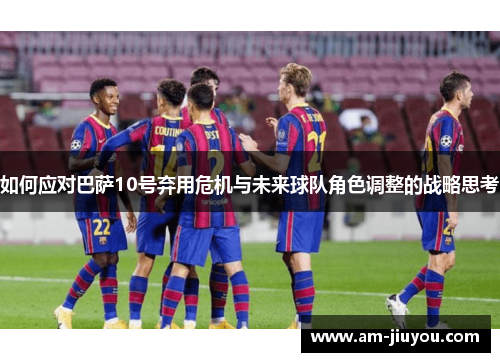 如何应对巴萨10号弃用危机与未来球队角色调整的战略思考