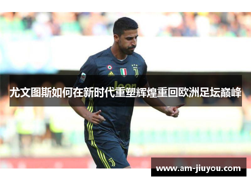 尤文图斯如何在新时代重塑辉煌重回欧洲足坛巅峰