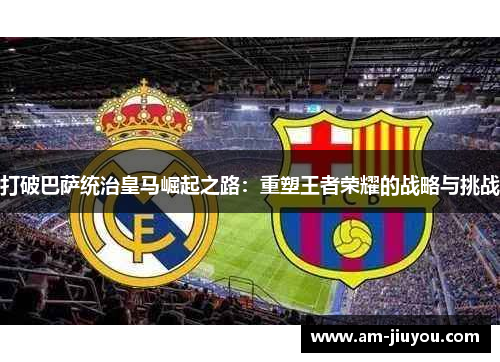 打破巴萨统治皇马崛起之路：重塑王者荣耀的战略与挑战