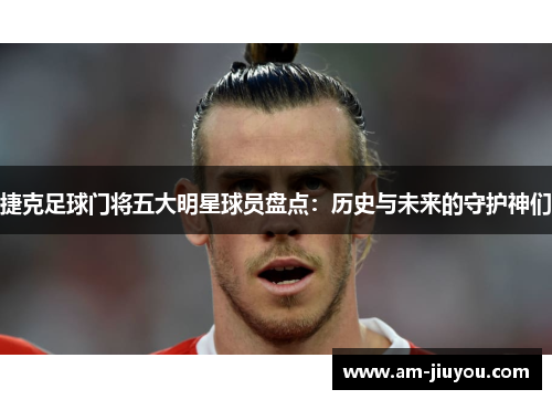 捷克足球门将五大明星球员盘点：历史与未来的守护神们