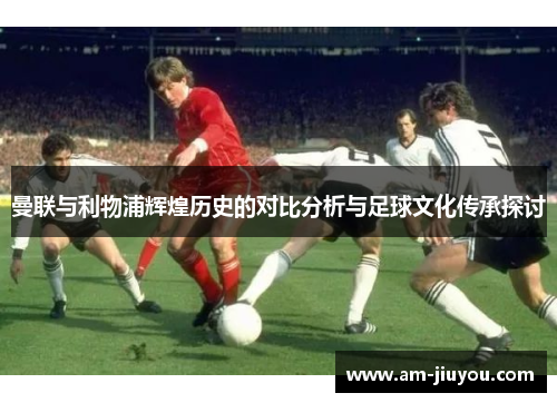 曼联与利物浦辉煌历史的对比分析与足球文化传承探讨 曼联与利物浦辉煌历史的对比分析与足球文化传承探讨