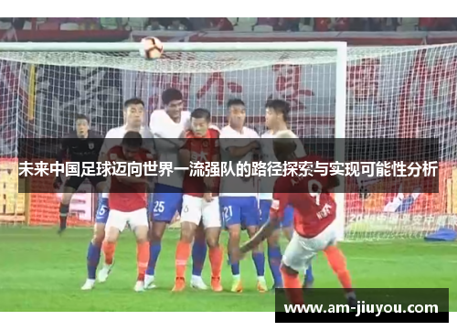 未来中国足球迈向世界一流强队的路径探索与实现可能性分析 未来中国足球迈向世界一流强队的路径探索与实现可能性分析