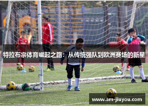 特拉布宗体育崛起之路:从传统强队到欧洲赛场的新星 特拉布宗体育崛起之路:从传统强队到欧洲赛场的新星