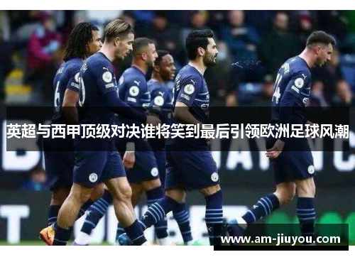 英超与西甲顶级对决谁将笑到最后引领欧洲足球风潮 英超与西甲顶级对决谁将笑到最后引领欧洲足球风潮