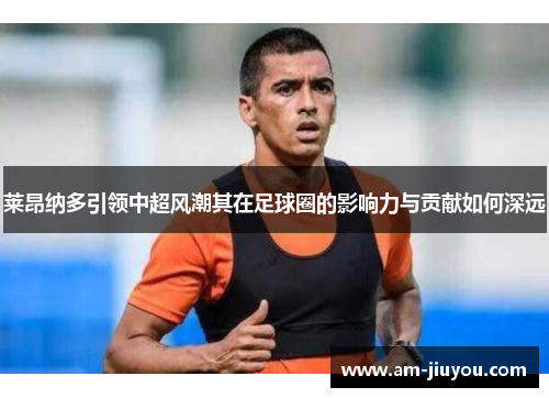 莱昂纳多引领中超风潮其在足球圈的影响力与贡献如何深远