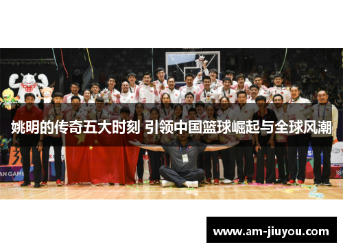 姚明的传奇五大时刻 引领中国篮球崛起与全球风潮 姚明的传奇五大时刻 引领中国篮球崛起与全球风潮
