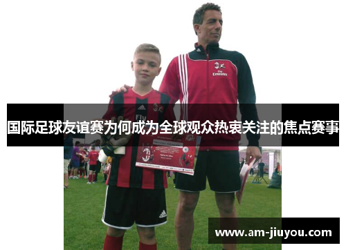 国际足球友谊赛为何成为全球观众热衷关注的焦点赛事