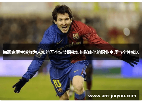 梅西家庭生活鲜为人知的五个细节揭秘如何影响他的职业生涯与个性成长