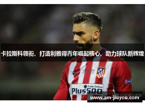 卡拉斯科领衔，打造利雅得青年崛起核心，助力球队新辉煌