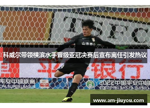 科威尔带领横滨水手晋级亚冠决赛后宣布离任引发热议